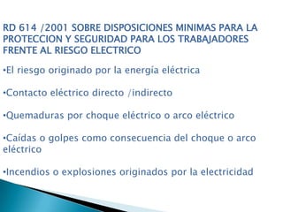 RD 614 /2001 SOBRE DISPOSICIONES MINIMAS PARA LA
PROTECCION Y SEGURIDAD PARA LOS TRABAJADORES
FRENTE AL RIESGO ELECTRICO
•El riesgo originado por la energía eléctrica
•Contacto eléctrico directo /indirecto
•Quemaduras por choque eléctrico o arco eléctrico
•Caídas o golpes como consecuencia del choque o arco
eléctrico
•Incendios o explosiones originados por la electricidad
 