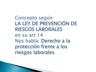 Concepto según
LA LEY DE PREVENCIÓN DE
RIESGOS LABORALES
en su art 14
Nos habla: Derecho a la
protección frente a los
riesgos laborales
 