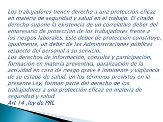 Los trabajadores tienen derecho a una protección eficaz
en materia de seguridad y salud en el trabajo. El citado
derecho supone la existencia de un correlativo deber del
empresario de protección de los trabajadores frente a
los riesgos laborales. Este deber de protección constituye,
igualmente, un deber de las Administraciones públicas
respecto del personal a su servicio.
Los derechos de información, consulta y participación,
formación en materia preventiva, paralización de la
actividad en caso de riesgo grave e inminente y vigilancia
de su estado de salud, en los términos previstos en la
presente Ley, forman parte del derecho de los
trabajadores a una protección eficaz en materia de
seguridad y salud
Art 14 ,ley de PRL
 