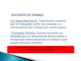 Ley Seguridad Social: Toda lesión corporal
que el trabajador sufre con ocasión o a
consecuencia del trabajo por cuenta ajena.
•Concepto Técnico: Suceso anormal, no
deseado que se presenta de forma súbita e
inesperada interrumpiendo el trabajo y que
puede provocar lesiones
INDICADORES INMEDIATOS Y EVIDENTES DE MALAS
CONDICIONES DE TRABAJO
ACCIDENTE DE TRABAJO
 