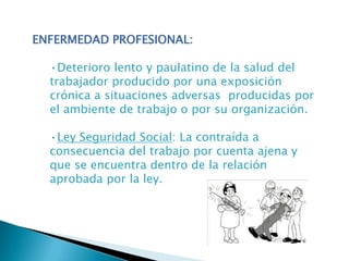 ENFERMEDAD PROFESIONAL:
•Deterioro lento y paulatino de la salud del
trabajador producido por una exposición
crónica a situaciones adversas producidas por
el ambiente de trabajo o por su organización.
•Ley Seguridad Social: La contraída a
consecuencia del trabajo por cuenta ajena y
que se encuentra dentro de la relación
aprobada por la ley.
 