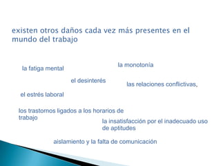 existen otros daños cada vez más presentes en el
mundo del trabajo
la fatiga mental
el estrés laboral
aislamiento y la falta de comunicación
el desinterés
la monotonía
los trastornos ligados a los horarios de
trabajo
las relaciones conflictivas,
la insatisfacción por el inadecuado uso
de aptitudes
 