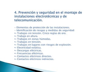 4. Prevención y seguridad en el montaje de
instalaciones electrotécnicas y de
telecomunicación.
- Elementos de protección de las instalaciones.
- Identiﬁcación de riesgos y medidas de seguridad:
•▫ Trabajos sin tensión. Cinco reglas de oro.
•▫ Trabajo en altura.
•▫ Trabajos en zonas húmedas.
•▫ Trabajos en tensión.
•▫ Trabajos en lugares con riesgos de explosión.
•▫ Electricidad estática.
•▫ Descargas eléctricas.
•▫ Frecuencias eléctricas.
•▫ Contactos eléctricos directos.
•▫ Contactos eléctricos indirectos.
 