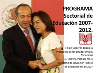 PROGRAMA Sectorial de Educación 2007-2012. Felipe Calderón Hinojosa Presidente de los Estados Unidos Mexicanos Lic. Josefina Vázquez Mota Secretaria de Educación Pública 28 de noviembre de 2007 