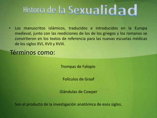 Historia de la SexualidadLos manuscritos islámicos, traducidos e introducidos en la Europa medieval, junto con las reediciones de los de los griegos y los romanos se convirtieron en los textos de referencia para las nuevas escuelas médicas de los siglos XVI, XVII y XVIII. Términos como:Trompas de Falopio Folículos de Graaf  Glándulas de Cowper      Son el producto de la investigación anatómica de esos siglos. 