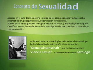 Concepto de Sexualidad Aparece en el siglo décimo noveno  surgido de las preocupaciones y debates sobre superpoblación, psicopatía sexual, degeneración y ética sexual.Atreves de las investigaciones  biológica, médica, histórica, y antropológica de algunos Científicos y otros, las fundaciones de la investigación del sexo culminaron su madurez y modernización.verdadero padre de la sexología moderna fue el dermatólogo   berlinés Iwan Bloch  quien acuñó el nuevo término."Sexualwissenschaft" que fue traducido como "ciencia sexual"  y posteriormente como sexología.