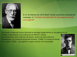 El 21 de febrero de 1913 Bloch funda la primera sociedad de sexología, la "ArztlicheGesellschaftfur Sexualwissenschaft und Eugenik"  Terminada la Segunda Guerra Mundial la sexología experimenta un resurgimiento en  Estados Unidos gracias a los esfuerzos de Alfred C. Kinsey. Que terminaron como informes de kinsey  dentro de estos informes  encontramos “La conducta Sexual del hombre” (1948) “La conducta Sexual  de la mujer” (1953).  Esto significo un gran avance en la sexualidad.