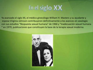 En el siglo XXYa avanzado el siglo XX, el médico ginecólogo William H. Masters y su ayudante y esposa Virginia Johnson contribuyeron definitivamente a los avances en sexología con sus estudios "Respuesta sexual humana" de 1966 y "Inadecuación sexual humana" en 1970, publicaciones que constituyen la base de la terapia sexual moderna.