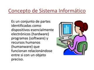 Concepto de Sistema Informático
Es un conjunto de partes
identificadas como
dispositivos esencialmente
electrónicos (hardware)
programas (software) y
recursos humanos
(humanware) que
funcionan relacionándose
entre si con un objeto
preciso.
 