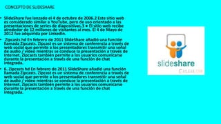 • SlideShare fue lanzado el 4 de octubre de 2006.2 Este sitio web
es considerado similar a YouTube, pero de uso orientado a las
presentaciones de series de diapositivas.3 ● El sitio web recibe
alrededor de 12 millones de visitantes al mes. El 4 de Mayo de
2012 fue adquirida por LinkedIn.
• Zipcasts hd En febrero de 2011 SlideShare añadió una función
llamada Zipcasts. Zipcast es un sistema de conferencia a través de
web social que permite a los presentadores transmitir una señal
de audio / vídeo mientras se conduce la presentación a través de
Internet. Zipcasts también permite a los usuarios comunicarse
durante la presentación a través de una función de chat
integrada.
• 6. Zipcasts hd En febrero de 2011 SlideShare añadió una función
llamada Zipcasts. Zipcast es un sistema de conferencia a través de
web social que permite a los presentadores transmitir una señal
de audio / vídeo mientras se conduce la presentación a través de
Internet. Zipcasts también permite a los usuarios comunicarse
durante la presentación a través de una función de chat
integrada.
CONCEPTO DE SLIDESHARE
 