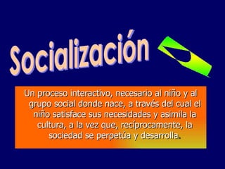 Un proceso interactivo, necesario al niño y al grupo social donde nace, a través del cual el niño satisface sus necesidades y asimila la cultura, a la vez que, recíprocamente, la sociedad se perpetúa y desarrolla . Socialización 