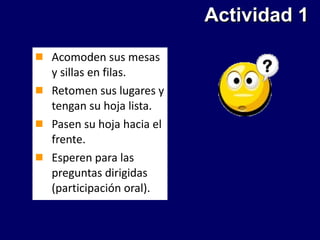 Actividad 1 Acomoden sus mesas y sillas en filas. Retomen sus lugares y tengan su hoja lista. Pasen su hoja hacia el frente. Esperen para las preguntas dirigidas (participación oral). 