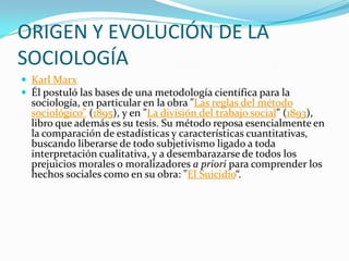 ORIGEN Y EVOLUCIÓN DE LA
SOCIOLOGÍA
 Karl Marx
 Él postuló las bases de una metodología científica para la
  sociología, en particular en la obra "Las reglas del método
  sociológico" (1895), y en "La división del trabajo social" (1893),
  libro que además es su tesis. Su método reposa esencialmente en
  la comparación de estadísticas y características cuantitativas,
  buscando liberarse de todo subjetivismo ligado a toda
  interpretación cualitativa, y a desembarazarse de todos los
  prejuicios morales o moralizadores a priori para comprender los
  hechos sociales como en su obra: "El Suicidio“.
 