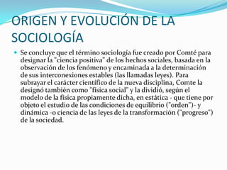 ORIGEN Y EVOLUCIÓN DE LA
SOCIOLOGÍA
 Se concluye que el término sociología fue creado por Comté para
  designar la "ciencia positiva" de los hechos sociales, basada en la
  observación de los fenómeno y encaminada a la determinación
  de sus interconexiones estables (las llamadas leyes). Para
  subrayar el carácter científico de la nueva disciplina, Comte la
  designó también como "física social" y la dividió, según el
  modelo de la física propiamente dicha, en estática - que tiene por
  objeto el estudio de las condiciones de equilibrio ("orden")- y
  dinámica -o ciencia de las leyes de la transformación ("progreso")
  de la sociedad.
 