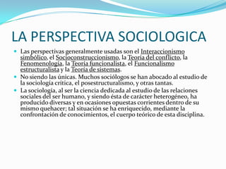 LA PERSPECTIVA SOCIOLOGICA
 Las perspectivas generalmente usadas son el Interaccionismo
  simbólico, el Socioconstruccionismo, la Teoría del conflicto, la
  Fenomenología, la Teoría funcionalista, el Funcionalismo
  estructuralista y la Teoría de sistemas.
 No siendo las únicas. Muchos sociólogos se han abocado al estudio de
  la sociología crítica, el posestructuralismo, y otras tantas.
 La sociología, al ser la ciencia dedicada al estudio de las relaciones
  sociales del ser humano, y siendo ésta de carácter heterogéneo, ha
  producido diversas y en ocasiones opuestas corrientes dentro de su
  mismo quehacer; tal situación se ha enriquecido, mediante la
  confrontación de conocimientos, el cuerpo teórico de esta disciplina.
 