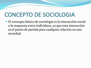 CONCEPTO DE SOCIOLOGIA
 El concepto básico de sociología es la interacción social
  o la respuesta entre individuos, ya que esta interacción
  es el punto de partida para cualquier relación en una
  sociedad.
 