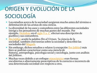 ORIGEN Y EVOLUCIÓN DE LA
SOCIOLOGÍA
 Los estudios acerca de la sociedad surgieron mucho antes del término o
    delimitación de las aristas de esta ciencia.
   La diversidad de los usos y costumbres entre las diferentes sociedades
    intrigó a los pensadores de muchas partes del mundo. Por
    ejemplo, Heródoto en el siglo V a. C. efectuó una descripción de
    pueblos y sus costumbres.
   Ibn Jaldún acuñó la palabra Ilm al Urman, ‘la ciencia de la
    sociedad’, también creó teorías sobre la sociedad y describió las
    sociedades del Magreb.
   Sin embargo, dichos estudios o relatos (a excepción Ibn Jaldún) más
    bien se podrían caracterizar como una mezcla de
    historia, antropología, psicología social y sociología, junto con análisis
    del folklore.
   Muchas veces debido a un enfoque etnocéntrico eran formas
    encubiertas o abiertamente prescriptivas de lo correcto o incorrecto de
    una determinada sociedad con respecto a otra.
 