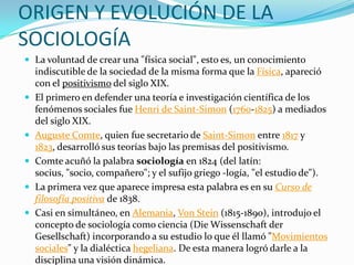 ORIGEN Y EVOLUCIÓN DE LA
SOCIOLOGÍA
 La voluntad de crear una "física social", esto es, un conocimiento
    indiscutible de la sociedad de la misma forma que la Física, apareció
    con el positivismo del siglo XIX.
   El primero en defender una teoría e investigación científica de los
    fenómenos sociales fue Henri de Saint-Simon (1760-1825) a mediados
    del siglo XIX.
   Auguste Comte, quien fue secretario de Saint-Simon entre 1817 y
    1823, desarrolló sus teorías bajo las premisas del positivismo.
   Comte acuñó la palabra sociología en 1824 (del latín:
    socius, "socio, compañero"; y el sufijo griego -logía, "el estudio de").
   La primera vez que aparece impresa esta palabra es en su Curso de
    filosofía positiva de 1838.
   Casi en simultáneo, en Alemania, Von Stein (1815-1890), introdujo el
    concepto de sociología como ciencia (Die Wissenschaft der
    Gesellschaft) incorporando a su estudio lo que él llamó "Movimientos
    sociales" y la dialéctica hegeliana. De esta manera logró darle a la
    disciplina una visión dinámica.
 