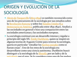 ORIGEN Y EVOLUCIÓN DE LA
SOCIOLOGÍA
 Alexis de Tocqueville (1805-1859) es también reconocido como
  uno de los precursores de la sociología por sus estudios sobre
  la Revolución francesa y sobre los Estados Unidos (La
  democracia en América, publicada entre 1835-1840). Analizó a
  las sociedades en general e hizo una comparación entre las
  sociedades americanas y las sociedades europeas.
 La sociología continuó con un desarrollo intenso y regular a
  principio del siglo XX. Émile Durkheim, quien se inspiró en
  algunas teorías de Auguste Comte para renovar la sociología,
  quería en particular "estudiar los hechos sociales como si
  fueran cosas". Uno de los retos de la sociología era
  desarrollarse como una ciencia autónoma. Durkheim buscó
  distinguir a la sociología de la filosofía por un lado y de la
 