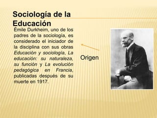 Sociología de la
Educación
Origen
Émile Durkheim, uno de los
padres de la sociología, es
considerado el iniciador de
la disciplina con sus obras
Educación y sociología, La
educación: su naturaleza,
su función y La evolución
pedagógica en Francia,
publicadas después de su
muerte en 1917.
 