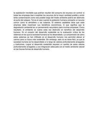 la explotación inevitable que podrían resultar del consumo de recursos sin control: si 
todas las empresas iban a explotar los recursos de la mayor cantidad posible y emitir 
tanta contaminación como sea posible luego del medio ambiente podría ser destruido 
al punto del colapso. Tal es el caso cuando la población humana comparte un recurso 
común como la atmósfera o los océanos. El sistema capitalista dicta que cada 
empresa debe maximizar sus beneficios económicos, lo que significa que la 
degradación ambiental es un pensamiento secundario para muchas empresas. Como 
resultado, el ambiente se vuelve cada vez destruido en beneficio del desarrollo 
humano. En el corazón del desarrollo sostenible es la evaluación crítica de los 
sistemas en los que la sociedad humana se ha desarrollado. La comprensión de cómo 
estos sistemas se han infiltrado en el desarrollo humano nos permitirá allanar el 
camino para un futuro más sostenible. Sin embargo, esto no es tarea fácil, ya que la 
sociedad humana se ha desarrollado a lo largo de valores profundamente arraigados 
y tradiciones. Lograr el desarrollo sostenible requiere un cambio de estos valores 
profundamente arraigados y una integración adecuada con el medio ambiente natural 
en las futuras formas de desarrollo humano. 
