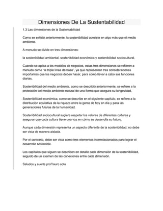 Dimensiones De La Sustentabilidad 
1.3 Las dimensiones de la Sustentabilidad 
Como se señaló anteriormente, la sostenibilidad consiste en algo más que el medio 
ambiente. 
A menudo se divide en tres dimensiones: 
la sostenibilidad ambiental, sostenibilidad económica y sostenibilidad sociocultural. 
Cuando se aplica a los modelos de negocios, estas tres dimensiones se refieren a 
menudo como “la triple línea de base”, ya que representan tres consideraciones 
importantes que los negocios deben hacer, para como llevar a cabo sus funciones 
diarias. 
Sostenibilidad del medio ambiente, como se describió anteriormente, se refiere a la 
protección del medio ambiente natural de una forma que asegura su longevidad. 
Sostenibilidad económica, como se describe en el siguiente capítulo, se refiere a la 
distribución equitativa de la riqueza entre la gente de hoy en día y para las 
generaciones futuras de la humanidad. 
Sostenibilidad sociocultural sugiere respetar los valores de diferentes culturas y 
asegurar que cada cultura tiene una voz en cómo se desarrolla su futuro. 
Aunque cada dimensión representa un aspecto diferente de la sostenibilidad, no debe 
ser vista de manera aislada. 
Por el contrario, debe ser vista como tres elementos interrelacionados para lograr el 
desarrollo sostenible. 
Los capítulos que siguen se describen en detalle cada dimensión de la sostenibilidad, 
seguido de un examen de las conexiones entre cada dimensión. 
Saludos y suerte prof lauro soto 
 