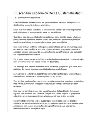Escenario Economico De La Sustentabilidad 
1.3.1 Sustentabilidad económica 
Cuando hablamos de la economía, en general estamos hablando de la producción, 
distribución y consumo de bienes y servicios. 
En un nivel muy básico se trata de la producción de bienes y de cómo las personas 
están dispuestas (o so capaces de) pagar por esos bienes. 
Cuando se trata de necesidades humanas básicas como comida, agua y refugio, es 
particularmente importante tener en cuenta o no, como una determinada población 
puede darse el lujo de proveerse asi misma de estas necesidades. 
Esto no es tanto un problema en los países desarrollados, pero si en muchos países 
en desarrollo como en África, esto si es un gran problema, porque gran parte de la 
población africana es incapaz de generar suficiente capital financiero para satisfacer 
sus propias necesidades básicas. 
Por lo tanto, en una escala global, hay una distribución desigual de la riqueza entre los 
ricos (desarrollados) y los países pobres (en desarrollo). 
Sin embargo, este sistema económico no es sostenible, porque una gran parte de la 
población del mundo tiene sus necesidades básicas insatisfechas. 
La mejora de la sostenibilidad económica del mundo significa lograr una distribución 
más equitativa de la riqueza entre los países ricos y pobres. 
Esto significa que los países más pobres necesitan convertirse en actores económicos 
más activos, aumentando su capacidad de producir bienes y servicios que sean 
rentables. 
Esto a su vez permitira ofrecer más capital financiera de la población de menores 
ingresos, que entonces será capaz de comprar más bienes propios, lo que pondrá 
más dinero en el sistema económico, y luego permitir que el ciclo se repita. 
Sostenibilidad económica sólo se puede lograr cuando cada país sea capaz de 
satisfacer las necesidades básicas de sus poblaciones, que sólo puede suceder si las 
poblaciones más pobres tienen suficiente capital financiero para alcanzar las 
necesidades básicas en el primer lugar. 
 