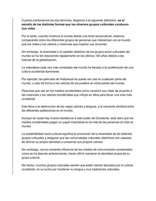 Cuando combinamos los dos términos, llegamos a la siguiente definición: es el 
estudio de las distintas formas que los diversos grupos culturales conducen 
sus vidas. 
Por lo tanto, cuando miramos el mundo desde una lente sociocultural, estamos 
comparando cómo los diferentes grupos de personas que interactúan con el mundo 
que los rodea y los valores y creencias que inspiran sus acciones. 
Sin embargo, la diversidad y el carácter distintivo de los grupos socio-culturales del 
mundo se ha ido reduciendo rápidamente en los últimos 100 años debido a las 
fuerzas de la globalización. 
La naturaleza cada vez más conectado del mundo ha llevado a la proliferación de una 
cultura occidental dominante. 
Por ejemplo, las películas de Hollywood se puede ver casi en cualquier parte del 
mundo, y esto da forma a los valores de los pueblos en otras partes del mundo. 
Personas que ven en los medios occidentales como conducir sus vidas de acuerdo a 
las creencias y los valores occidentales que influye en ellos para llevar una vida más 
occidental. 
Esto lleva a la destrucción de los viejos valores y lenguas, y la creciente similitud entre 
las diferentes poblaciones en el mundo. 
Aunque sin duda hay mucha resistencia a este poder de Occidente, está claro que los 
medios occidentales juegan un papel importante en la vida de las personas en todo el 
mundo. 
La sostenibilidad socio-cultural significa la promoción de la diversidad de los distintos 
grupos culturales y asegurar que las comunidades culturales distintivos son capaces 
de afirmar su propia identidad y conservar sus propios valores. 
Sin embargo, con la creciente influencia de los medios de comunicación occidentales 
como se ha descrito anteriormente, hacen difícil mantener la identidad propia de su 
grupo cultural. 
De hecho, muchos grupos culturales sienten que están siendo atacados por la cultura 
occidental, en su lucha por mantener su lengua y sus tradiciones culturales. 
 