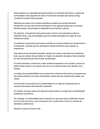 Este problema es especialmente preocupante en la industria del turismo, cuando las 
comunidades más pequeñas en todo el mundo han decidido aprovechar el flujo 
mundial de turistas internacionales. 
Mientras que atraer a los turistas extranjeros pueden ser económicamente 
beneficioso, ya que trae el dinero extranjero en las regiones pobres de lo contrario, 
también puede comprometer la integridad de las distintas culturas. 
Por ejemplo, el desarrollo local puede poner primero a los extranjeros sobre la 
población local, y las comodidades para los turistas extranjeros en lugar de a los 
residentes locales. 
La población local puede permanecer carentes de servicios básicos de saneamiento o 
el transporte, mientras que los extranjeros reciban beneficios para mejorar su 
experiencia. 
Esta afluencia de extranjeros también cambiar los valores culturales de la población 
local, que se enteran de que hablar en inglés o la adopción de gestos más occidental 
es más conveniente para los turistas occidentales. 
El turista extranjero contribuyen a este problema esperando a los locales a actuar de 
determinada manera y se supone que son en su mayoría estan para atender a los 
turistas. 
La mejora de la sostenibilidad socio-cultural de la industria del turismo se requiere que 
los turistas exhiban una mayor sensibilidad cultural para las poblaciones locales que 
visitan. 
La dimensión sociocultural de la sostenibilidad es un aspecto importante pero a 
menudo descuidado del desarrollo sostenible. 
En cambio, la mayor parte de la atención parece estar en el logro de la sostenibilidad 
ambiental y económica. 
Sin embargo, la sostenibilidad socio-cultural es lo que hace que la población diversa 
en el mundo sea única, y da a los grupos con un patrimonio común un sentido de 
identidad y pertenencia 
Saludos y suerte prof lauro soto 
 