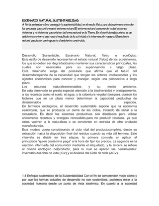 ESCENARIO NATURAL SUSTENTABILIDAD 
A fin de entender cómo conseguir la sustentabilidad, en el medio físico, uno debeprimero entender 
los procesos que conforman el entorno natural.El entorno natural comprende todos los seres 
vivientes y no vivientes que existen deforma natural en la Tierra. En el sentido más purista, es un 
ambiente o entorno que noes el resultado de la actividad o la intervención humana. El ambiente 
natural puede ser contrapuesto al ambiente construido. 
Desarrollo Sustentable, Escenario Natural, físico o ecológico: 
Este estilo de desarrollo representan el estado natural (físico) de los ecosistemas, 
los que no deben ser degradadossino mantener sus características principales, las 
cuales son esenciales para su supervivencia a largo plazo. 
Esta dimensión surge del postulado que afirma que el futuro del 
desarrollodepende de la capacidad que tengan los actores institucionales y los 
agentes económicos para conocer y manejar, según una perspectiva a largo 
plazo. 
Los recursos naturalesrenovables y su medio ambiente. 
En esta dimensión se presta especial atención a la biodiversidad y principalmente, 
a los recursos como el suelo, el agua, y la cobertura vegetal (bosque), queson los 
factores que en un plazo menor determinan la capacidad productiva de 
determinados espacios. 
En términos ecológicos, el desarrollo sustentable supone que la economía 
seacircular, que se produzca un cierre de los ciclos, tratando de imitar a la 
naturaleza. Es decir los sistemas productivos son diseñados para utilizar 
únicamente recursos y energías renovables,para no producir residuos, ya que 
estos vuelven a la naturaleza o se convierten en entrada de otro producto 
manufacturado. 
Este modelo opera considerando el ciclo vital del productocompleto, desde su 
extracción hasta la disposición final del residuo cuando su vida útil termina. Este 
intervalo se divide en tres etapas: la primera consiste en aplicar el 
principiode “quien contamina paga” a la hora de fijar los precios. La segunda es la 
elección informada del consumidor mediante el etiquetado, y la tercera se refiere 
al diseño ecológico delproducto, para lo cual se aplican las herramientas: 
inventario del ciclo de vida (ICV) y el Análisis del Ciclo de Vida (ACV). 
1.4 Enfoque sistemático de la Sustentabilidad Con el fin de comprender mejor cómo y 
por qué las formas actuales de desarrollo no son sostenibles, podemos mirar a la 
sociedad humana desde un punto de vista sistémico. En cuanto a la sociedad 
 
