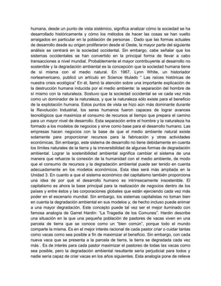 humana, desde un punto de vista sistémico, significa analizar cómo la sociedad se ha 
desarrollado históricamente y cómo los métodos de hacer las cosas se han vuelto 
arraigados en particular en la población de personas . Dado que las formas actuales 
de desarrollo desde su origen proliferaron desde el Oeste, la mayor parte del siguiente 
análisis se centrará en la sociedad occidental. Sin embargo, cabe señalar que los 
sistemas occidentales se han convertido en la principal forma de llevar a cabo 
transacciones a nivel mundial. Probablemente el mayor contribuyente al desarrollo no 
sostenible y la degradación ambiental es la concepción que la sociedad humana tiene 
de sí misma con el medio natural. En 1967, Lynn White, un historiador 
norteamericano, publicó un artículo en Science titulado “ Las raíces históricas de 
nuestra crisis ecológica” En él, llamó la atención sobre una importante explicación de 
la destrucción humana inducida por el medio ambiente: la separación del hombre de 
sí mismo con la naturaleza. Sostuvo que la sociedad occidental se ve cada vez más 
como un dominador de la naturaleza, y que la naturaleza sólo existe para el beneficio 
de la explotación humana. Estos puntos de vista se hizo aún más dominante durante 
la Revolución Industrial, los seres humanos fueron capaces de lograr avances 
tecnológicos que maximiza el consumo de recursos al tiempo que prepara el camino 
para un mayor nivel de desarrollo. Esta separación entre el hombre y la naturaleza ha 
formado a los modelos de negocios y sirve como base para el desarrollo humano. Las 
empresas hacen negocios con la base de que el medio ambiente natural existe 
solamente para proporcionar recursos para la fabricación y otras actividades 
económicas. Sin embargo, este sistema de desarrollo no tiene debidamente en cuenta 
los límites naturales de la tierra y la irreversibilidad de algunas formas de degradación 
ambiental. Lograr la sostenibilidad ambiental significa cambiar el sistema de una 
manera que refuerze la conexión de la humanidad con el medio ambiente, de modo 
que el consumo de recursos y la degradación ambiental puede ser tenido en cuenta 
adecuadamente en los modelos económicos. Esta idea será más ampliada en la 
Unidad 3. En cuanto a que el sistema económico del capitalismo también proporciona 
una idea de por qué el desarrollo humano es intrínsecamente insostenible. El 
capitalismo es ahora la base principal para la realización de negocios dentro de los 
países y entre éstos y las corporaciones globales que están ejerciendo cada vez más 
poder en el escenario mundial. Sin embargo, los sistemas capitalistas no toman bien 
en cuenta la degradación ambiental en sus modelos y, de hecho incluso puede animar 
a una mayor degradación. Este concepto puede tal vez ser el mejor iluminado con 
famosa analogía de Garret Hardin: “La Tragedia de los Comunes”. Hardin describe 
una situación en la que una pequeña población de pastores de vacas viven en una 
parcela de tierra que se conoce como un “bien común”, porque todo el mundo 
comparte la misma. Es en el mejor interés racional de cada pastor criar o cuidar tantas 
como vacas como sea posible a fin de maximizar el beneficio. Sin embargo, con cada 
nueva vaca que se presenta a la parcela de tierra, la tierra se degradada cada vez 
más . Es de interés para cada pastor maximizar el pastoreo de todas las vacas como 
sea posible, pero la degradación ambiental resultante sería perjudicial para todos y 
nadie sería capaz de criar vacas en los años siguientes. Esta analogía pone de relieve 
 