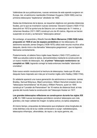 Valiéndose de sus publicaciones, nuevas versiones de este aparato surgieron en
Europa. Así, el astrónomo neerlandés Christiaan Huygens (1629-1695) creó los
primeros telescopios “keplerianos” alrededor de 1655.
Dadas las limitaciones de la época, se requerían objetivos con grandes distancias
focales, por lo que se inventaron nuevas versiones: Giovanni Cassini (1625-1712)
descubrió en 1672 la quinta luna de Saturno con un telescopio de 11 metros, y
Johannes Hevelius (1611-1687) construyó uno de 45 metros. Algunos se hacían
suspender en el aire y se llamaron “telescopios aéreos”.
Sin embargo, el sacerdote y filósofo francés ​Marin Mersenne (1588-1648) había
propuesto en 1636 el uso de espejos parabólicos ​en los telescopios. El
astrónomo escocés James Gregory (1638-1675) utilizó este recurso muchos años
después, dando inicio a los llamados “telescopios gregorianos”, que no lograron
fabricarse correctamente.
Posteriormente, el célebre físico inglés Isaac Newton (1642-1727) publicó en
1666 sus estudios sobre la óptica, demostrándolos mediante la construcción de
un nuevo modelo de telescopio. Así, ​el primer “telescopio newtoniano» se
completó en 1668​, logrando corregir la hasta entonces inevitable “aberración
cromática”.
Esta nueva versión revolucionó la hechura de telescopios, hasta que 50 años
después fuera mejorado aún más por el inventor inglés John Hadley (1682-1744).
En adelante apareció una nueva generación de astrónomos e inventores: James
Bradley, Samuel Molyneux, Mijaíl Lemonósov, William Herschel (creador de los
“telescopios herschelianos” de 40 pies) y William Parsons, quien en 1845
construyó el “Leviatán de Parsonstown” de 16 metros de distancia focal, el más
grande del mundo hasta la construcción del Telescopio Hooker en 1917.
Los grandes telescopios reflectores se construyeron durante los siglos XIX
y XX​. En 1980 nuevas tecnologías permitieron construir telescopios aún más
grandes y de mejor calidad de imagen: la óptica activa y la óptica adaptativa.
Al mismo tiempo, propuestas de telescopios que emplearan otras longitudes de
onda distintas a las de la luz visible comenzaron a surgir: radiotelescopios,
telescopios infrarrojos, ultravioletas, de rayos x, de rayos gamma, etc.
 