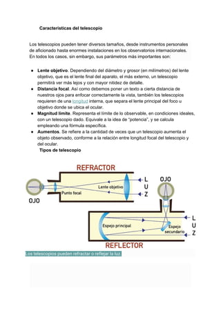 Características del telescopio
Los telescopios pueden tener diversos tamaños, desde instrumentos personales
de aficionado hasta enormes instalaciones en los observatorios internacionales.
En todos los casos, sin embargo, sus parámetros más importantes son:
● Lente objetivo​. Dependiendo del diámetro y grosor (en milímetros) del lente
objetivo, que es el lente final del aparato, el más externo, un telescopio
permitirá ver más lejos y con mayor nitidez de detalle.
● Distancia focal​. Así como debemos poner un texto a cierta distancia de
nuestros ojos para enfocar correctamente la vista, también los telescopios
requieren de una ​longitud​ interna, que separa el lente principal del foco u
objetivo donde se ubica el ocular.
● Magnitud límite​. Representa el límite de lo observable, en condiciones ideales,
con un telescopio dado. Equivale a la idea de “potencia”, y se calcula
empleando una fórmula específica.
● Aumentos​. Se refiere a la cantidad de veces que un telescopio aumenta el
objeto observado, conforme a la relación entre longitud focal del telescopio y
del ocular.
Tipos de telescopio
Los telescopios pueden refractar o reflejar la luz. 
 
