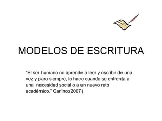 MODELOS DE ESCRITURA
“El ser humano no aprende a leer y escribir de una
vez y para siempre, lo hace cuando se enfrenta a
una necesidad social o a un nuevo reto
académico.” Carlino:(2007)
 