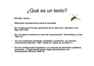 ¿Qué es un texto?
• Del latín, textus.
Diferentes concepciones sobre el concepto
•
Es “la estructura formal, gramatical de un discurso” (Kintsch y van
Dijk 1975:100).
• Es “el registro verbal de un acto de comunicación” (Para Brown y Yule
1983: 6).
• Es una unidad de contenido, compleja y coherente, con función
comunicativa (Brinker, 1987; citado en “¿Qué es un texto?”).
• Es una configuración lingüística; un conjunto de elementos (palabras,
oraciones…) organizados según reglas gramaticales y de
textualización (Álvarez 1996: 4).
•
 