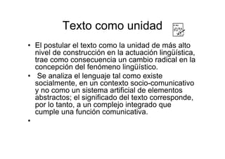 Texto como unidad
• El postular el texto como la unidad de más alto
nivel de construcción en la actuación lingüística,
trae como consecuencia un cambio radical en la
concepción del fenómeno lingüístico.
• Se analiza el lenguaje tal como existe
socialmente, en un contexto socio-comunicativo
y no como un sistema artificial de elementos
abstractos; el significado del texto corresponde,
por lo tanto, a un complejo integrado que
cumple una función comunicativa.
•
 