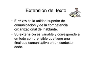 Extensión del texto
• El texto es la unidad superior de
comunicación y de la competencia
organizacional del hablante.
• Su extensión es variable y corresponde a
un todo comprensible que tiene una
finalidad comunicativa en un contexto
dado.
 