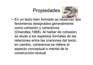 Propiedades
• En un texto bien formado se observan dos
fenómenos designados generalmente
como cohesión y coherencia
(Charolles,1988). Al hablar de cohesión,
se alude a los aspectos formales de las
relaciones entre las oraciones del texto;
en cambio, coherencia se refiere al
aspecto conceptual o mental de la
construcción textual.
 