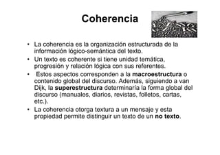 Coherencia
• La coherencia es la organización estructurada de la
información lógico-semántica del texto.
• Un texto es coherente si tiene unidad temática,
progresión y relación lógica con sus referentes.
• Estos aspectos corresponden a la macroestructura o
contenido global del discurso. Además, siguiendo a van
Dijk, la superestructura determinaría la forma global del
discurso (manuales, diarios, revistas, folletos, cartas,
etc.).
• La coherencia otorga textura a un mensaje y esta
propiedad permite distinguir un texto de un no texto.
 