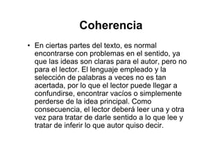 Coherencia
• En ciertas partes del texto, es normal
encontrarse con problemas en el sentido, ya
que las ideas son claras para el autor, pero no
para el lector. El lenguaje empleado y la
selección de palabras a veces no es tan
acertada, por lo que el lector puede llegar a
confundirse, encontrar vacíos o simplemente
perderse de la idea principal. Como
consecuencia, el lector deberá leer una y otra
vez para tratar de darle sentido a lo que lee y
tratar de inferir lo que autor quiso decir.
 