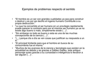 Ejemplos de problemas respecto al sentido
• “El hombre es un ser con grandes cualidades ya sea para construir
o destruir y es por asi decirlo el ingenio humano Contribulle a su
propia destrucción.”
• “Lo que ha convertido al ser humano en un provilegio rapidamente
puede parecer lo contrario pero por el mismos ser humano ya ue no
existe algo bueno o malo, simplemente existe (…)”.
• “Sin embargo no todo es bueno o esta es una de las muchas
concepciones de la ciencia (…)”.
• “(…) porque día a día se ven cosas que justifican su respuesta a un
si.”
• “El principal limitante para que el hombre en busca de su
conocimiento fue el mismo.”
• “Muchos de los avances de la ciencia y tecnología que existen en la
actualidad es debido y es gracias a Galileo Galiley, este antiguo
personaje quien gracias a su curiosidad e inteligencia lo llevaron a
ser alguien (…)”.
 