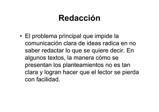 Redacción
• El problema principal que impide la
comunicación clara de ideas radica en no
saber redactar lo que se quiere decir. En
algunos textos, la manera cómo se
presentan los planteamientos no es tan
clara y logran hacer que el lector se pierda
con facilidad.
 
