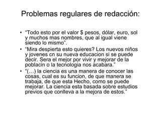 Problemas regulares de redacción:
• “Todo esto por el valor $ pesos, dólar, euro, sol
y muchos mas nombres, que al igual viene
siendo lo mismo”.
• “Mira despierta esto quieres? Los nuevos niños
y jovenes cn su nueva educacion si se puede
decir. Sera el mejor por vivir y mejorar de la
poblacin o la tecnologia nos acabara.”
• “(…) la ciencia es una manera de conocer las
cosas, cual es su funcion, de que manera se
trabaja, de que esta Hecho, como se puede
mejorar. La ciencia esta basada sobre estudios
previos que conlleva a la mejora de estos.”
 
