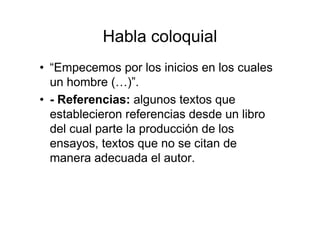 Habla coloquial
• “Empecemos por los inicios en los cuales
un hombre (…)”.
• - Referencias: algunos textos que
establecieron referencias desde un libro
del cual parte la producción de los
ensayos, textos que no se citan de
manera adecuada el autor.
 