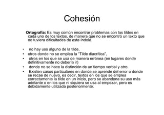Cohesión
Ortografía: Es muy común encontrar problemas con las tildes en
cada uno de los textos, de manera que no se encontró un texto que
no tuviera dificultades de esta índole.
• no hay uso alguno de la tilde,
• otros donde no se emplea la “Tilde diacrítica”,
• otros en los que se usa de manera errónea (en lugares donde
definitivamente no debería ir)
• donde no se hace la distinción de un tiempo verbal y otro.
• Existen casos particulares en donde se aprende del error o donde
se recae de nuevo, es decir, textos en los que se emplea
correctamente la tilde en un inicio, pero se abandona su uso más
adelante o en los que ni siquiera se usa al empezar, pero es
debidamente utilizada posteriormente.
 