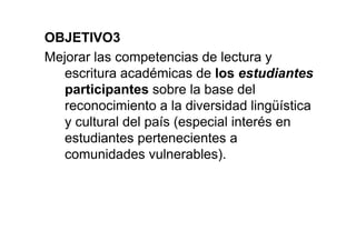 OBJETIVO3
Mejorar las competencias de lectura y
escritura académicas de los estudiantes
participantes sobre la base del
reconocimiento a la diversidad lingüística
y cultural del país (especial interés en
estudiantes pertenecientes a
comunidades vulnerables).
 