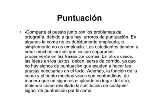 Puntuación
• -Comparte el puesto junto con los problemas de
ortografía, debido a que hay errores de puntuación. En
algunos la coma no es debidamente empleada, o
simplemente no es empleada. Los estudiantes tienden a
crear muchos incisos que no son separados
propiamente en las frases por comas. En otros casos,
las ideas en los textos deben leerse de corrido, ya que
no hay signos de puntuación que ayuden a hacer las
pausas necesarias en el texto. Además, la función de la
coma y el punto muchas veces son confundidas, de
manera que un signo es empleado en lugar del otro,
teniendo como resultado la sustitución de cualquier
signo de puntuación por la coma.
 