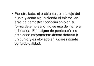 • Por otro lado, el problema del manejo del
punto y coma sigue siendo el mismo: en
aras de demostrar conocimiento en su
forma de emplearlo, no se usa de manera
adecuada. Este signo de puntuación es
empleado mayormente donde debería ir
un punto y es obviado en lugares donde
sería de utilidad.
 