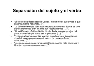Separación del sujeto y el verbo
• “El efecto que desencadenó Galileo, fue un motor que ayudo a que
el pensamiento racional (…)”.
• “Lo que no creo que pensaban las personas de esa época, es que
dichos cientificos eran los que aún recordariamos (…)”.
• “Albert Einstein, Galileo Galilei Nicola Terla, son personajes del
pasado que siempre van a ser importantes (…)”.
• “(…) que a final de cuentas termino perjudicando a la población
mundial, no es propiamente sinonimo de que esta fuera
retroceso(…)”.
• “Los países con más avances cientificos, son los más podersos y
támbien los que más recursos (…)”.
 