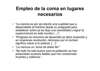 Empleo de la coma en lugares
necesarios
• “La ciencia es por asi decirlo una cualidad que a
desarrollado el hombre desde su antigueda para
establecer como ya se dujo una comodidad y lograr la
supervivencia en este mundo (…)”.
• “Progreso es sinonimo de desarrollo es decir evolución y
en ocasiones revolución, retroceso por el contrari
significa volver a lo anterior (…)”.
• “La ciencua un ‘arma de doble filo’”.
• “No todo ha sido bueno para la población se han
presentado sucesos fatales que han ocasionado
muertes y violencia.”
 